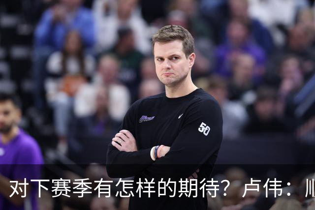 对下赛季有怎样的期待？卢伟：顺其自然 我们还有很大提升空间
